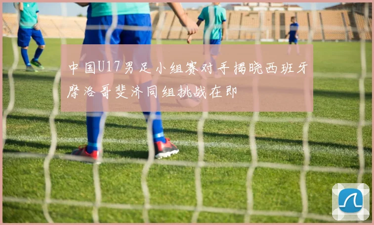 中国U17男足小组赛对手揭晓西班牙摩洛哥斐济同组挑战在即