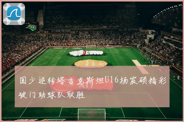 国少逆转塔吉克斯坦U16杨宸硕精彩破门助球队取胜