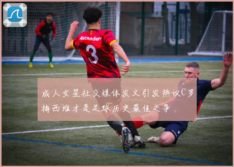 成人女星社交媒体发文引发热议C罗梅西谁才是足球历史最佳之争