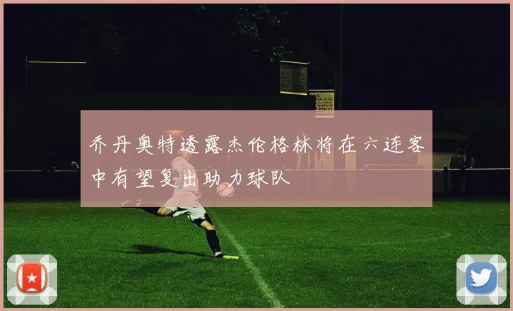 乔丹奥特透露杰伦格林将在六连客中有望复出助力球队
