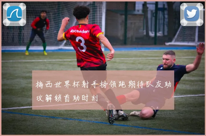 梅西世界杯射手榜领跑期待队友助攻解锁首助时刻