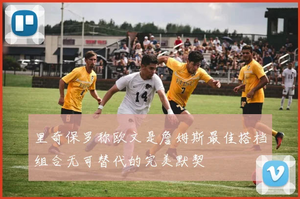 里奇保罗称欧文是詹姆斯最佳搭档组合无可替代的完美默契