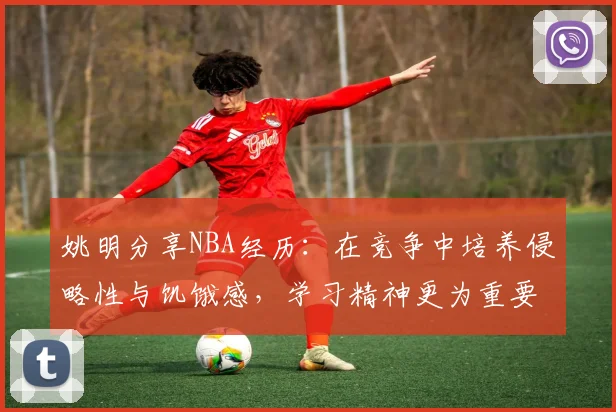 姚明分享NBA经历：在竞争中培养侵略性与饥饿感，学习精神更为重要