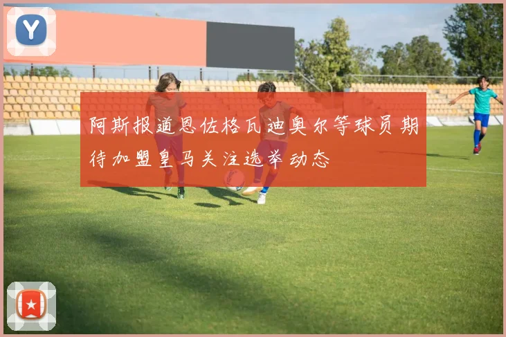 阿斯报道恩佐格瓦迪奥尔等球员期待加盟皇马关注选举动态