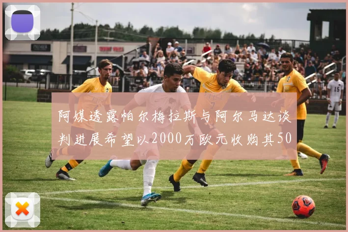 阿媒透露帕尔梅拉斯与阿尔马达谈判进展希望以2000万欧元收购其50所有权