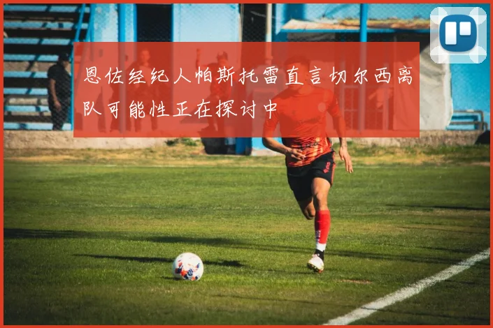 恩佐经纪人帕斯托雷直言切尔西离队可能性正在探讨中