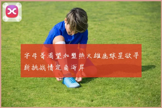 字母哥渴望加盟热火雄鹿球星欲寻新挑战情定南海岸