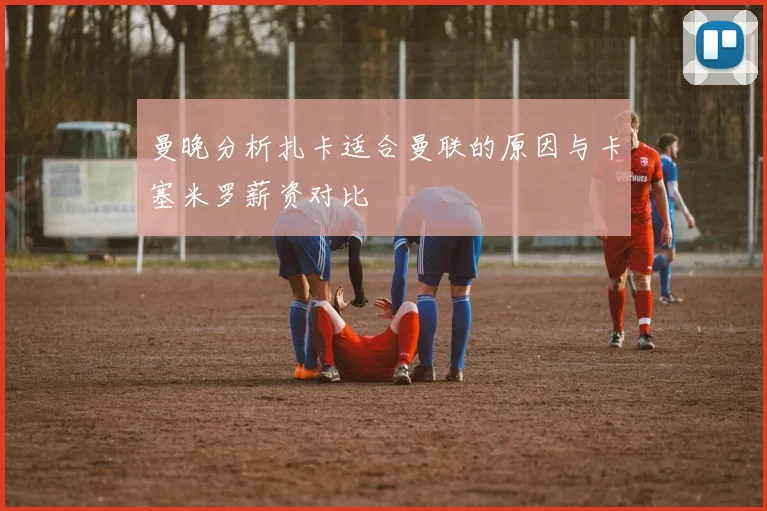 曼晚分析扎卡适合曼联的原因与卡塞米罗薪资对比