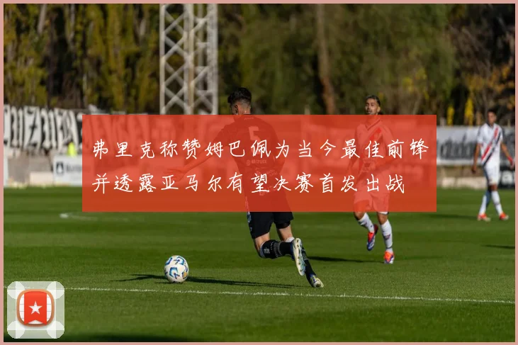 弗里克称赞姆巴佩为当今最佳前锋并透露亚马尔有望决赛首发出战
