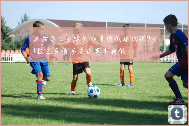 库兹马三分球失准表现低迷仅得9分4板正负值惨淡创赛季新低