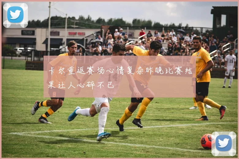 卡尔重返赛场心情复杂昨晚比赛结果让人心碎不已