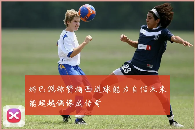 姆巴佩称赞梅西进球能力自信未来能超越偶像成传奇