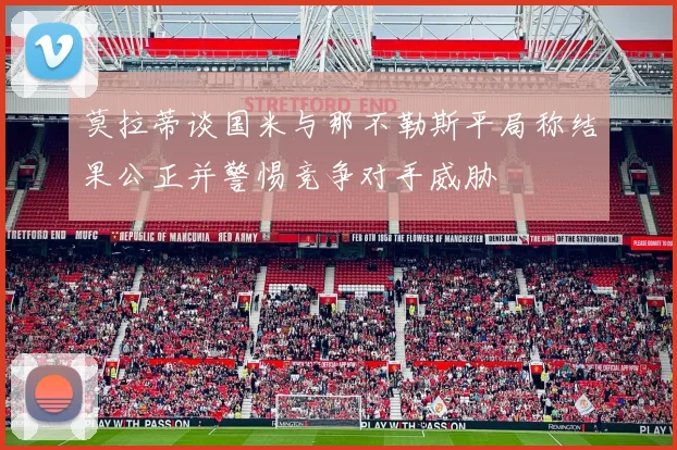 莫拉蒂谈国米与那不勒斯平局称结果公正并警惕竞争对手威胁