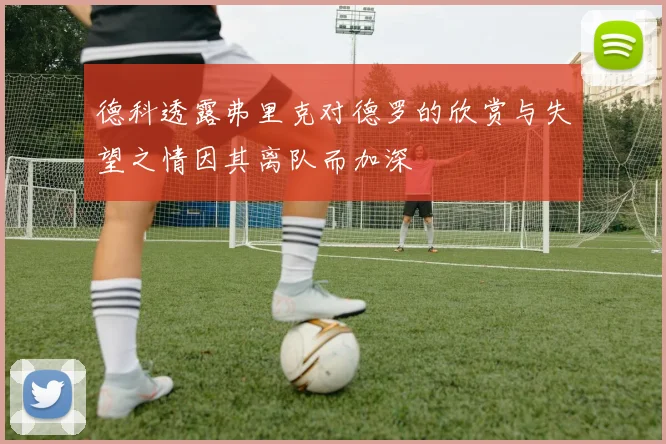 德科透露弗里克对德罗的欣赏与失望之情因其离队而加深