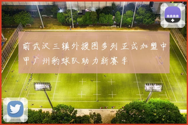 前武汉三镇外援图多列正式加盟中甲广州豹球队助力新赛季