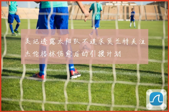 美记透露太阳队不追求莫兰特关注杰伦格林伤愈后的引援计划