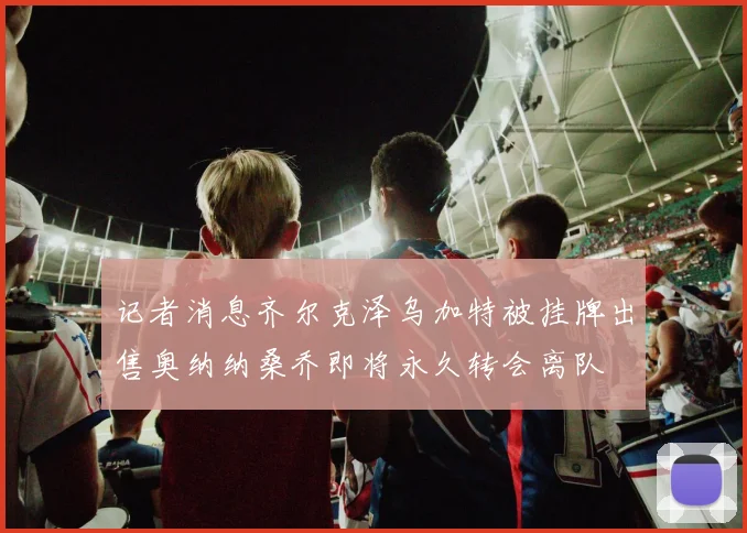 记者消息齐尔克泽乌加特被挂牌出售奥纳纳桑乔即将永久转会离队