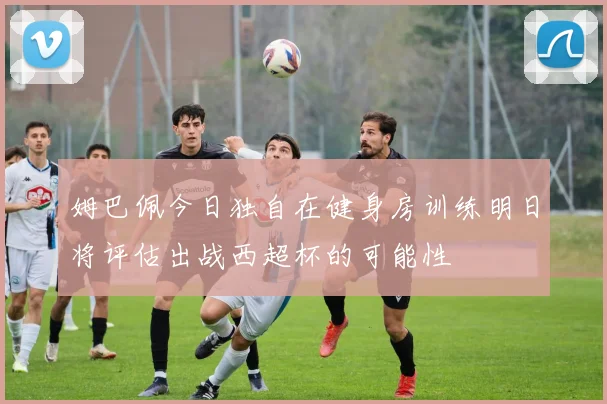 姆巴佩今日独自在健身房训练明日将评估出战西超杯的可能性