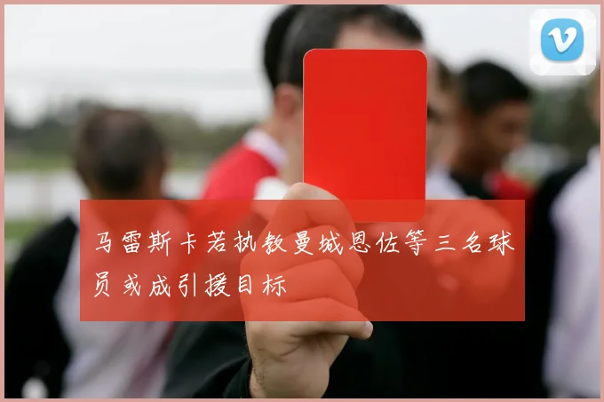 马雷斯卡若执教曼城恩佐等三名球员或成引援目标